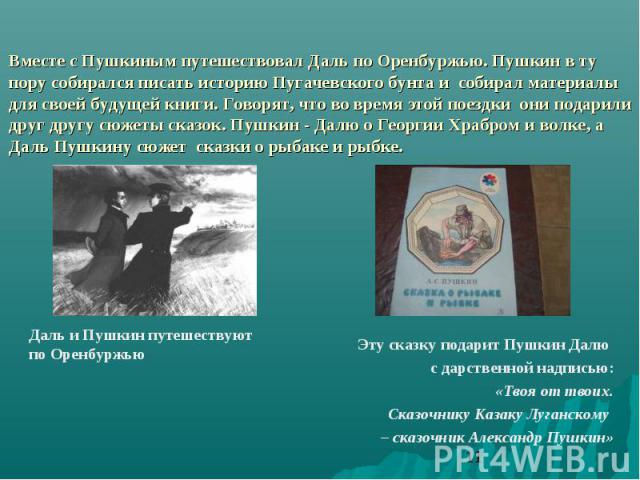 Вместе с Пушкиным путешествовал Даль по Оренбуржью. Пушкин в ту пору собирался писать историю Пугачевского бунта и собирал материалы для своей будущей книги. Говорят, что во время этой поездки они подарили друг другу сюжеты сказок. Пушкин - Далю о Г…