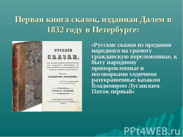 Первая книга сказок, изданная Далем в 1832 году в Петербурге: «Русские сказки из предания народного на грамоту гражданскую переложенные, к быту народному приноровленные и поговорками ходячими разукрашенные казаком Владимиром Луганским. Пяток первый»