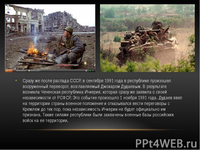 Сразу же после распада СССР, в сентябре 1991 года в республике произошел вооруженный переворот, возглавляемый Джохаром Дудаевым. В результате возникла Чеченская республика Ичкерия, которая сразу же заявила о своей независимости от РСФСР. Это событие…