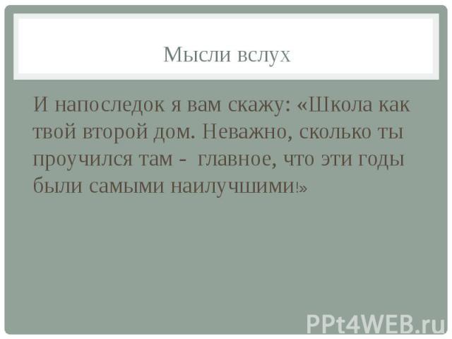 Мысли вслух И напоследок я вам скажу: «Школа как твой второй дом. Неважно, сколько ты проучился там - главное, что эти годы были самыми наилучшими!»