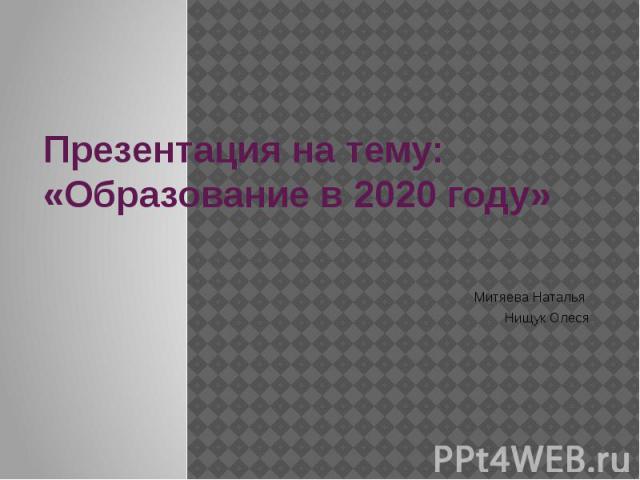 Презентация на тему: «Образование в 2020 году» Митяева Наталья Нищук Олеся