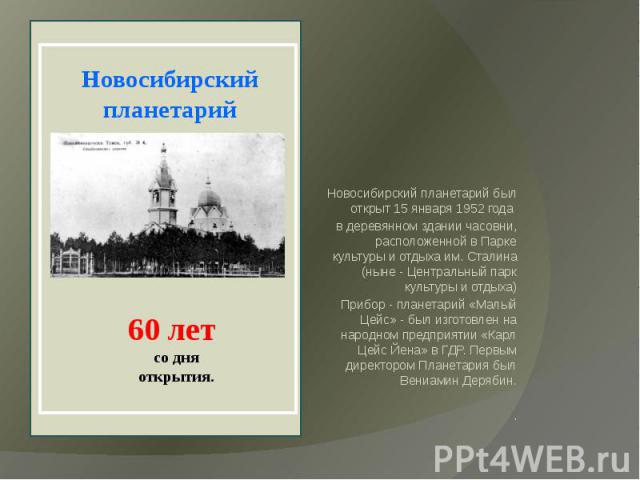 Новосибирский планетарий был открыт 15 января 1952 года в деревянном здании часовни, расположенной в Парке культуры и отдыха им. Сталина (ныне - Центральный парк культуры и отдыха) Прибор - планетарий «Малый Цейс» - был изготовлен на народном предпр…