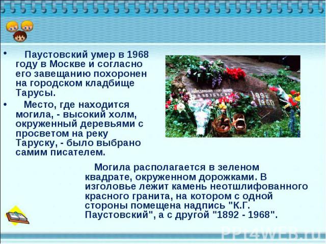 Паустовский умер в 1968 году в Москве и согласно его завещанию похоронен на городском кладбище Тарусы. Паустовский умер в 1968 году в Москве и согласно его завещанию похоронен на городском кладбище Тарусы. Место, где находится могила, - высокий холм…
