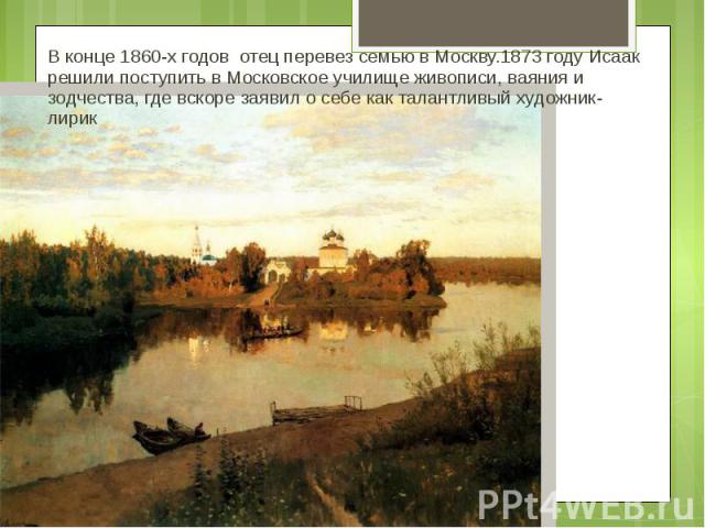 В конце 1860-х годов отец перевез семью в Москву.1873 году Исаак решили поступить в Московское училище живописи, ваяния и зодчества, где вскоре заявил о себе как талантливый художник-лирик
