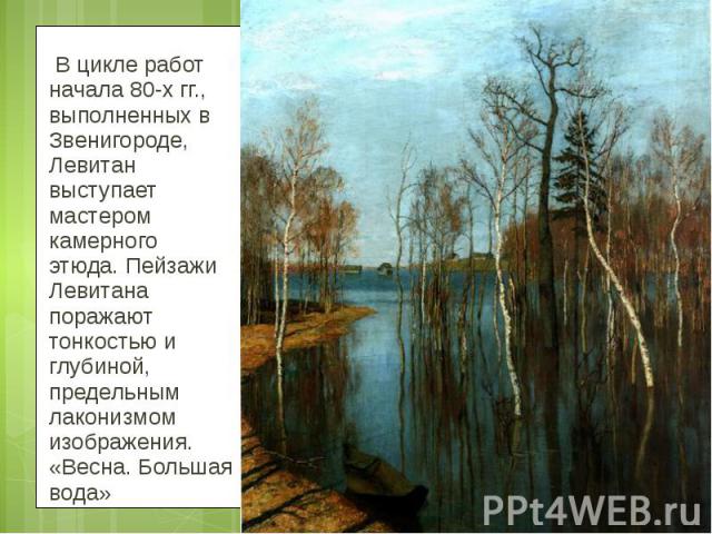 В цикле работ начала 80-х гг., выполненных в Звенигороде, Левитан выступает мастером камерного этюда. Пейзажи Левитана поражают тонкостью и глубиной, предельным лаконизмом изображения. «Весна. Большая вода»