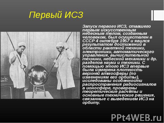 Запуск первого ИСЗ, ставшего первым искусственным небесным телом, созданным человеком, был осуществлен в СССР 4 октября 1957 и явился результатом достижений в области ракетной техники, электроники, автоматического управления, вычислительной техники,…