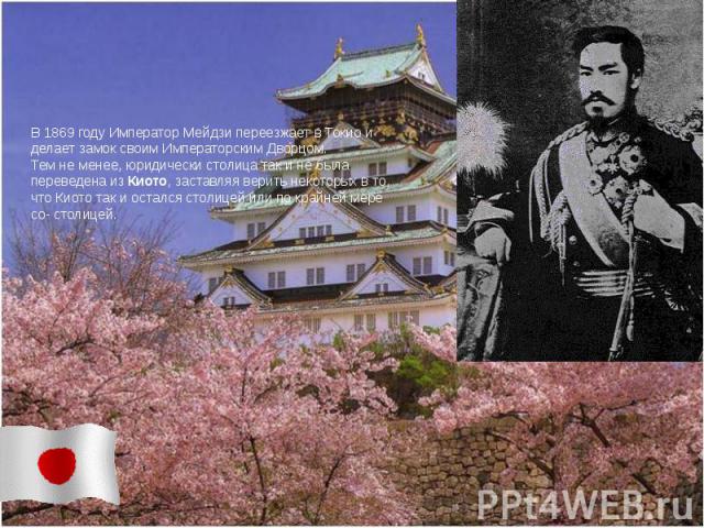 В 1869 году Император Мейдзи переезжает в Токио и делает замок своим Императорским Дворцом. Тем не менее, юридически столица так и не была переведена из Киото, заставляя верить некоторых в то, что Киото так и остался столицей или по крайней мере со-…