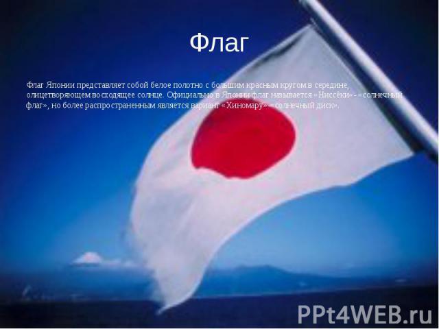 Флаг Флаг Японии представляет собой белое полотно с большим красным кругом в середине, олицетворяющем восходящее солнце. Официально в Японии флаг называется «Ниссёки»- «солнечный флаг», но более распространенным является вариант «Хиномару»-«солнечны…