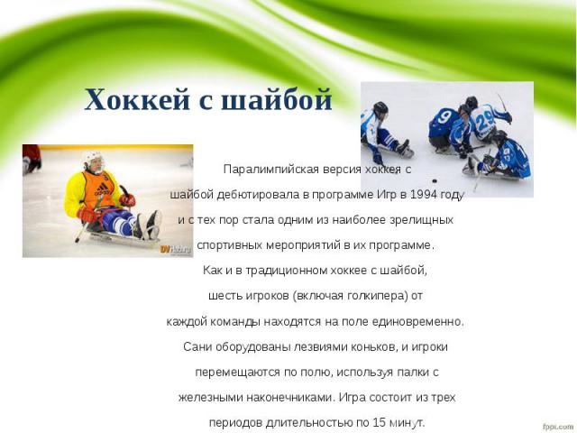 Паралимпийская версия хоккея с Паралимпийская версия хоккея с шайбой дебютировала в программе Игр в 1994 году и с тех пор стала одним из наиболее зрелищных спортивных мероприятий в их программе. Как и в традиционном хоккее с шайбой, шесть игроков (в…