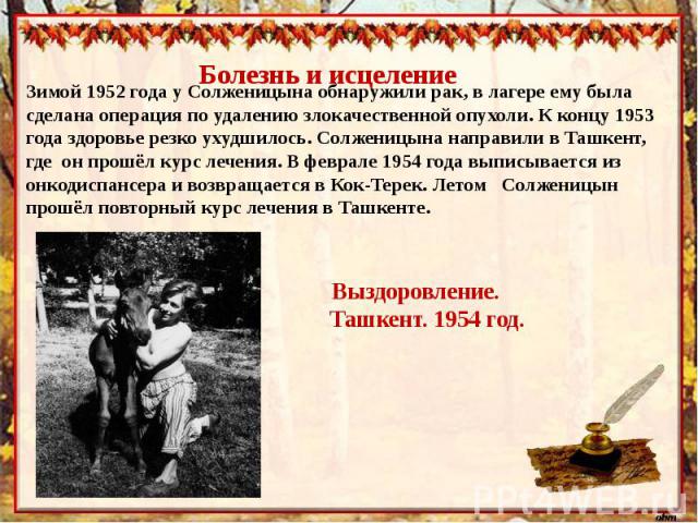 Болезнь и исцелениеЗимой 1952 года у Солженицына обнаружили рак, в лагере ему была сделана операция по удалению злокачественной опухоли. К концу 1953 года здоровье резко ухудшилось. Солженицына направили в Ташкент, где он прошёл курс лечения. В февр…