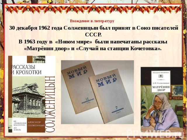 Вхождение в литературу30 декабря 1962 года Солженицын был принят в Союз писателей СССР.В 1963 году в «Новом мире» были напечатаны рассказы «Матрёнин двор» и «Случай на станции Кочетовка».