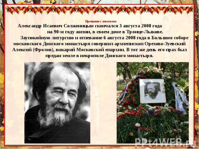 Прощание с писателемАлександр Исаевич Солженицын скончался 3 августа 2008 года на 90-м году жизни, в своем доме в Троице-Лыкове. Заупокойную литургию и отпевание 6 августа 2008 года в Большом соборе московского Донского монастыря совершил архиеписко…