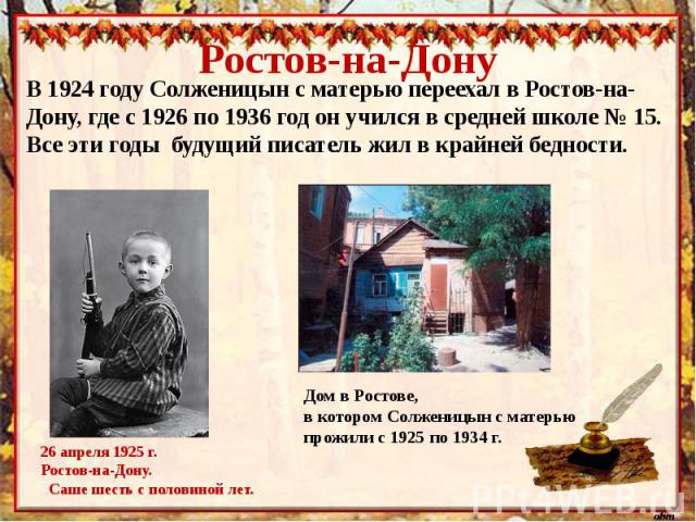 Ростов-на-ДонуВ 1924 году Солженицын с матерью переехал в Ростов-на-Дону, где с 1926 по 1936 год он учился в средней школе № 15. Все эти годы будущий писатель жил в крайней бедности.