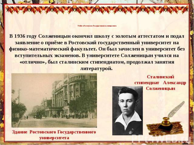 Учёба в Ростовском Государственном университетеВ 1936 году Солженицын окончил школу с золотым аттестатом и подал заявление о приёме в Ростовский государственный университет на физико-математический факультет. Он был зачислен в университет без вступи…
