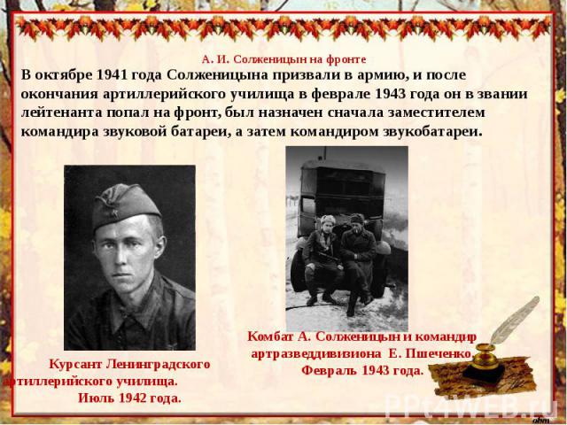 А. И. Солженицын на фронтеВ октябре 1941 года Солженицына призвали в армию, и после окончания артиллерийского училища в феврале 1943 года он в звании лейтенанта попал на фронт, был назначен сначала заместителем командира звуковой батареи, а затем ко…