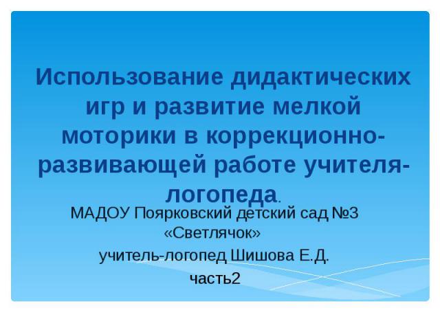 МАДОУ Поярковский детский сад №3 «Светлячок» учитель-логопед Шишова Е.Д.часть 2 Использование дидактических игр и развитие мелкой моторики в коррекционно-развивающей работе учителя-логопеда.