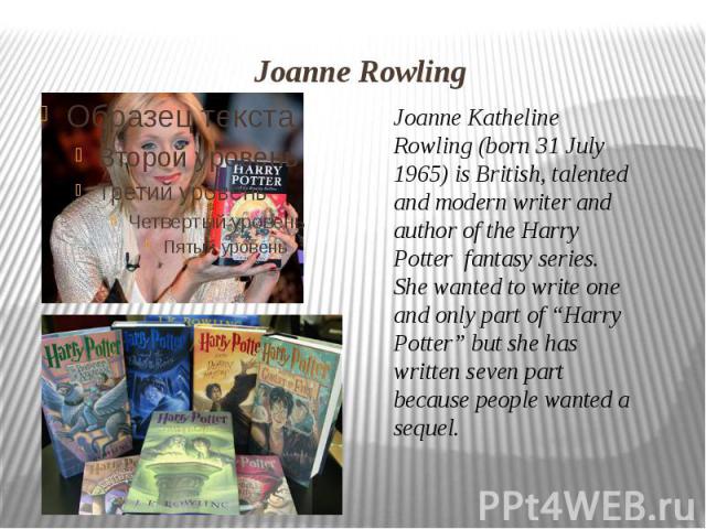 Joanne Rowling Joanne Katheline Rowling (born 31 July 1965) is British, talented and modern writer and author of the Harry Potter  fantasy series. She wanted to write one and only part of “Harry Potter” but she has written seven part because people …