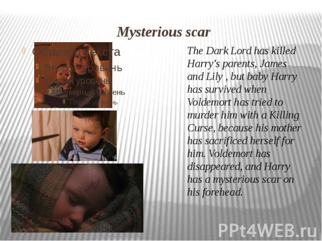 Mysterious scar The Dark Lord has killed Harry's parents, James and Lily , but baby Harry has survived when Voldemort has tried to murder him with a Killing Curse, because his mother has sacrificed herself for him. Voldemort has disappeared, and Har…