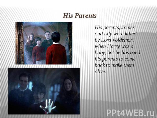 His Parents His parents, James and Lily were killed by Lord Voldemort when Harry was a baby, but he has tried his parents to come back to make them alive.