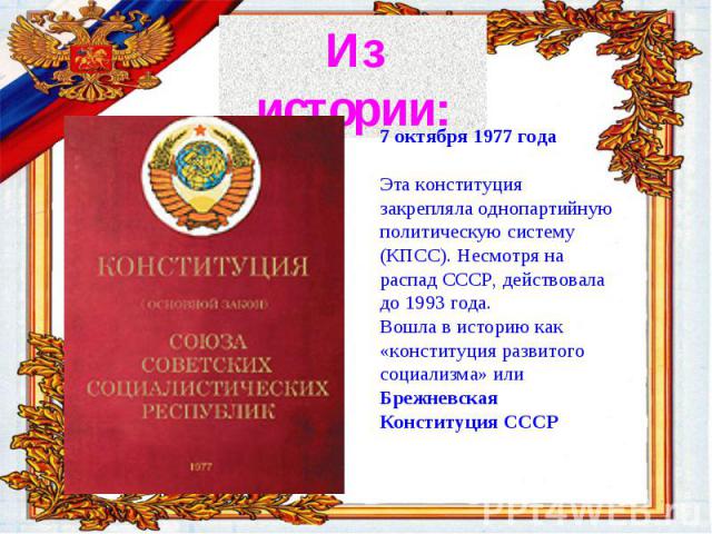 История Конституции России 7 октября 1977 годаЭта конституция закрепляла однопартийную политическую систему (КПСС). Несмотря на распад СССР, действовала до 1993 года.Вошла в историю как «конституция развитого социализма» или Брежневская Конституция СССР