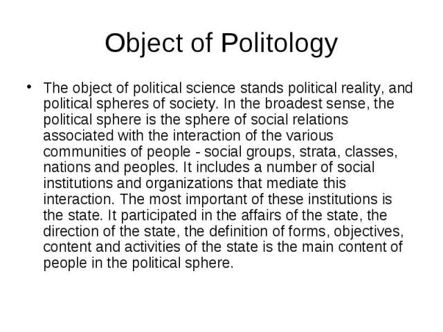 Object of Politology The object of political science stands political reality, and political spheres of society. In the broadest sense, the political sphere is the sphere of social relations associated with the interaction of the various communities…