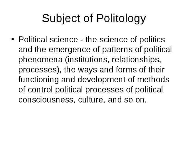 Subject of Politology Political science - the science of politics and the emergence of patterns of political phenomena (institutions, relationships, processes), the ways and forms of their functioning and development of methods of control political …