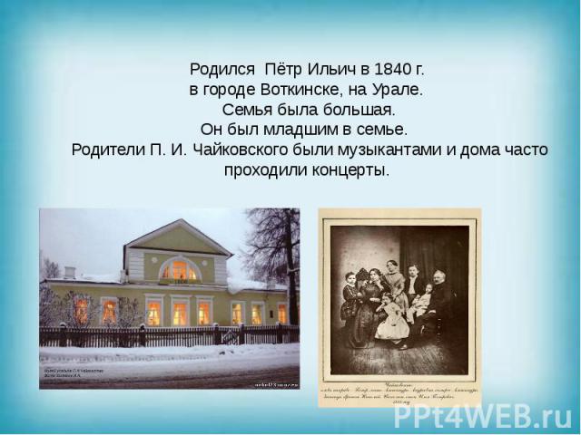 Родился Пётр Ильич в 1840 г. в городе Воткинске, на Урале. Семья была большая. Он был младшим в семье. Родители П. И. Чайковского были музыкантами и дома часто проходили концерты.