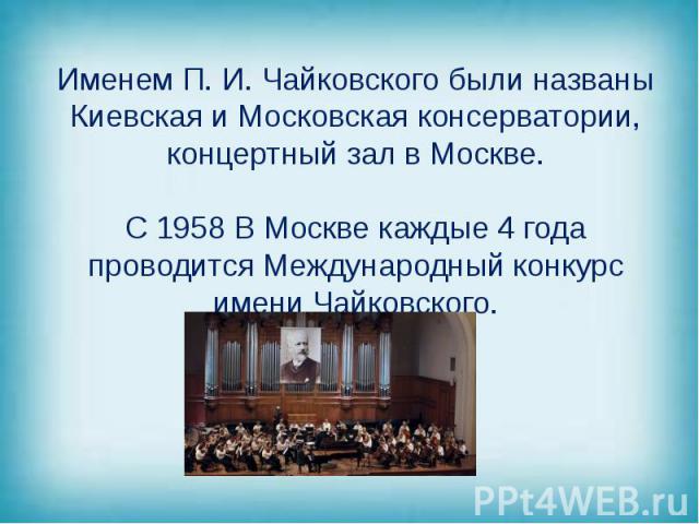 Именем П. И. Чайковского были названы Киевская и Московская консерватории, концертный зал в Москве. С 1958 В Москве каждые 4 года проводится Международный конкурс имени Чайковского.