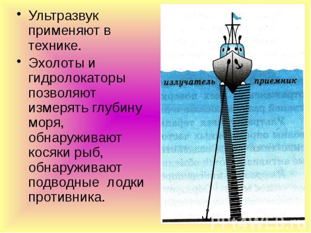 Ультразвук применяют в технике. Ультразвук применяют в технике. Эхолоты и гидролокаторы позволяют измерять глубину моря, обнаруживают косяки рыб, обнаруживают подводные лодки противника.