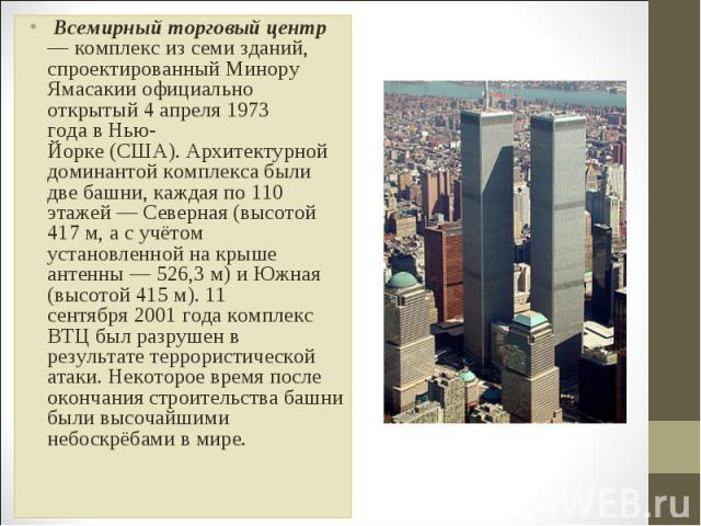  Всемирный торговый центр— комплекс из семи зданий, спроектированный Минору Ямасакии официально открытый 4 апреля 1973 года в Нью-Йорке (США). Архитектурной доминантой комплекса были две башни, каждая по 110 этажей — Северная (высотой 417 м, а с учё…