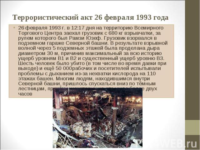 26 февраля 1993 г. в 12:17 дня на территорию Всемирного Торгового Центра заехал грузовик с 680 кг взрывчатки, за рулем которого был Рамзи Юзеф. Грузовик взорвался в подземном гараже Северной башни. В результате взрывной волной через 5 подземных этаж…