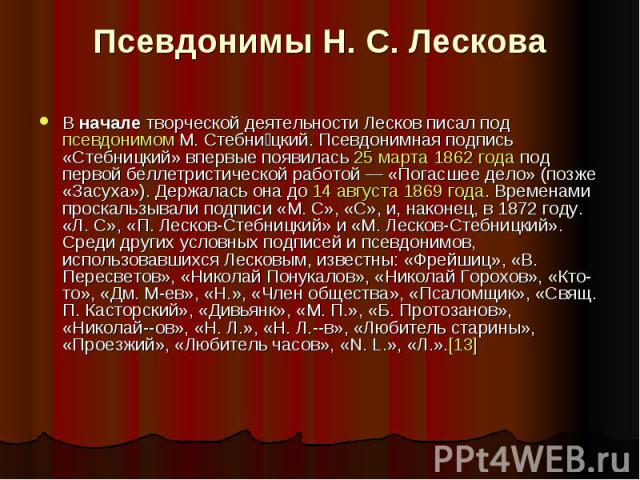 Псевдонимы Н. С. ЛесковаВ начале творческой деятельности Лесков писал под псевдонимом М. Стебницкий. Псевдонимная подпись «Стебницкий» впервые появилась 25 марта 1862 года под первой беллетристической раб…