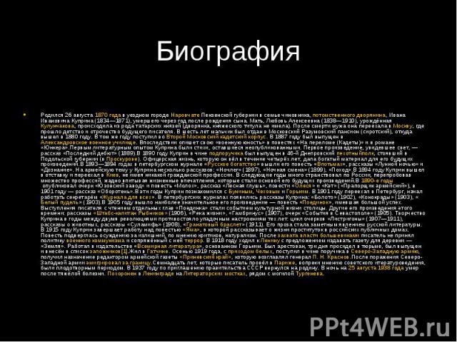 БиографияРодился 26 августа 1870 года в уездном городе Наровчате Пензенской губернии в семье чиновника, потомственного дворянина, Ивана Ивановича Куприна (1834—1871), умершего через год после рождения сына. Мать, Любовь Алек…