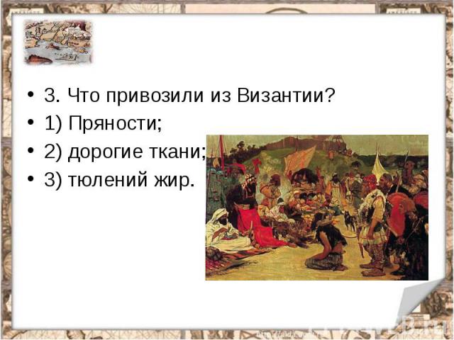 3. Что привозили из Византии?1) Пряности;2) дорогие ткани;3) тюлений жир.