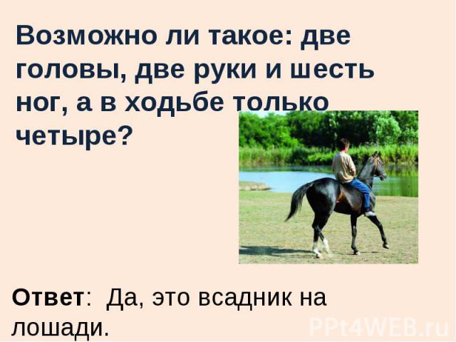 Возможно ли такое: две головы, две руки и шесть ног, а в ходьбе только четыре?Ответ: Да, это всадник на лошади.
