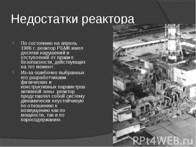 Недостатки реактораПо состоянию на апрель 1986 г. реактор РБМК имел десятки нарушений и отступлений от правил безопасности, действующих на тот момент. Из-за ошибочно выбранных его разработчиками физических и конструктивных параметров активной зоны р…
