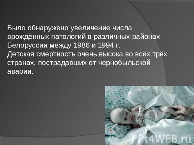 Было обнаружено увеличение числа врождённых патологий в различных районах Белоруссии между 1986 и 1994 г.Детская смертность очень высока во всех трёх странах, пострадавших от чернобыльской аварии.