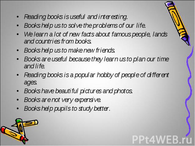 Reading books is useful and interesting.Reading books is useful and interesting.Books help us to solve the problems of our life.We learn a lot of new facts about famous people, lands and countries from books.Books help us to make new friends.Books a…