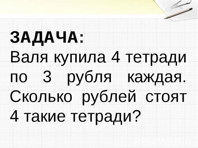 ЗАДАЧА:Валя купила 4 тетради по 3 рубля каждая. Сколько рублей стоят 4 такие тетради?