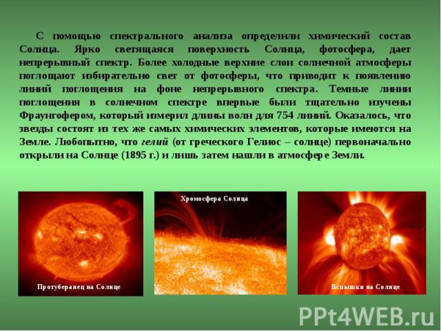 С помощью спектрального анализа определили химический состав Солнца. Ярко светящаяся поверхность Солнца, фотосфера, дает непрерывный спектр. Более холодные верхние слои солнечной атмосферы поглощают избирательно свет от фотосферы, что приводит к поя…