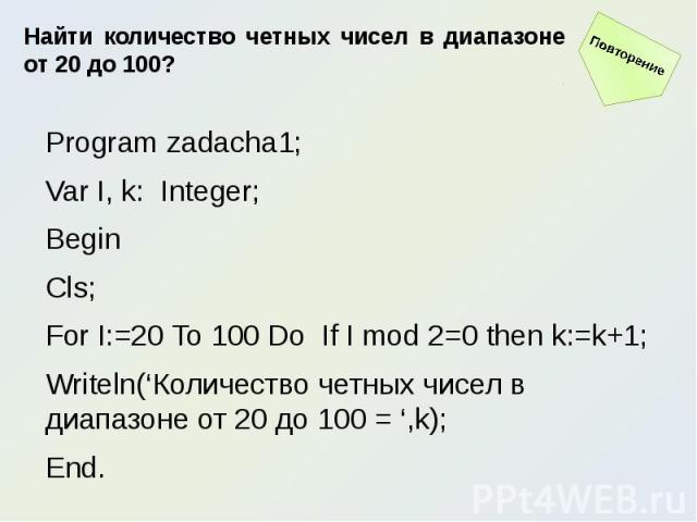 Найти количество четных чисел в диапазоне от 20 до 100?Program zadacha1;Var I, k: Integer;BeginCls;For I:=20 To 100 Do If I mod 2=0 then k:=k+1;Writeln(‘Количество четных чисел в диапазоне от 20 до 100 = ‘,k);End.