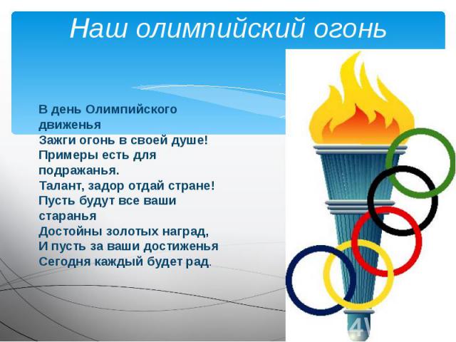 Наш олимпийский огоньВ день Олимпийского движеньяЗажги огонь в своей душе!Примеры есть для подражанья.Талант, задор отдай стране!Пусть будут все ваши стараньяДостойны золотых наград,И пусть за ваши достиженьяСегодня каждый будет рад.