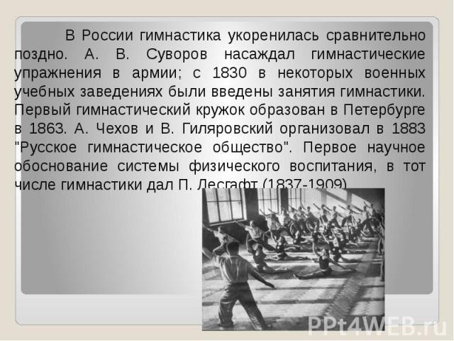 В России гимнастика укоренилась сравнительно поздно. А. В. Суворов насаждал гимнастические упражнения в армии; с 1830 в некоторых военных учебных заведениях были введены занятия гимнастики. Первый гимнастический кружок образован в Петербурге в 1863.…