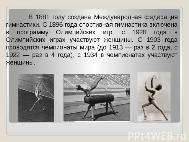 В 1881 году создана Международная федерация гимнастики. С 1896 года спортивная гимнастика включена в программу Олимпийских игр, с 1928 года в Олимпийских играх участвуют женщины. С 1903 года проводятся чемпионаты мира (до 1913 — раз в 2 года, с 1922…