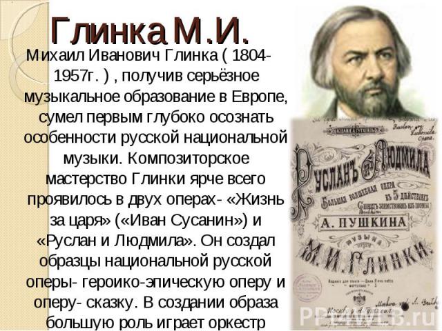 Михаил Иванович Глинка ( 1804-1957г. ) , получив серьёзное музыкальное образование в Европе, сумел первым глубоко осознать особенности русской национальной музыки. Композиторское мастерство Глинки ярче всего проявилось в двух операх- «Жизнь за царя»…