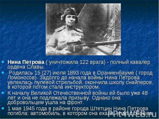 Нина Петрова ( уничтожила 122 врага) - полный кавалер ордена Славы. Родилась 15 (27) июля 1893 года в Ораниенбауме ( город Ломоносов). Задолго до начала войны Нина Петрова увлеклась пулевой стрельбой, окончила школу снайперов, в которой потом стала …