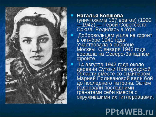 Наталья Ковшова (уничтожила 167 врагов) (1920 —1942) — Герой Советского Союза. Родилась в Уфе. Добровольцем ушла на фронт в октябре 1941 года. Участвовала в обороне Москвы. С января 1942 года воевала на Северо-Западном фронте. 14 августа 1942 года о…