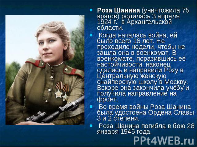Роза Шанина (уничтожила 75 врагов) родилась 3 апреля 1924 г. в Архангельской области. Когда началась война, ей было всего 16 лет. Не проходило недели, чтобы не зашла она в военкомат. В военкомате, поразившись её настойчивости, наконец сдались и напр…