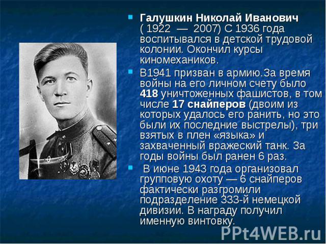 Галушкин Николай Иванович ( 1922 — 2007) С 1936 года воспитывался в детской трудовой колонии. Окончил курсы киномехаников.В1941 призван в армию.За время войны на его личном счету было 418 уничтоженных фашистов, в том числе 17 снайперов (двоим из кот…