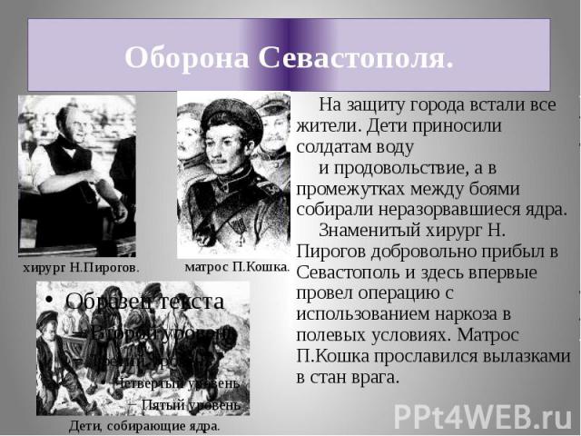 Оборона Севастополя.На защиту города встали все жители. Дети приносили солдатам воду и продовольствие, а в промежутках между боями собирали неразорвавшиеся ядра.Знаменитый хирург Н. Пирогов добровольно прибыл в Севастополь и здесь впервые провел опе…